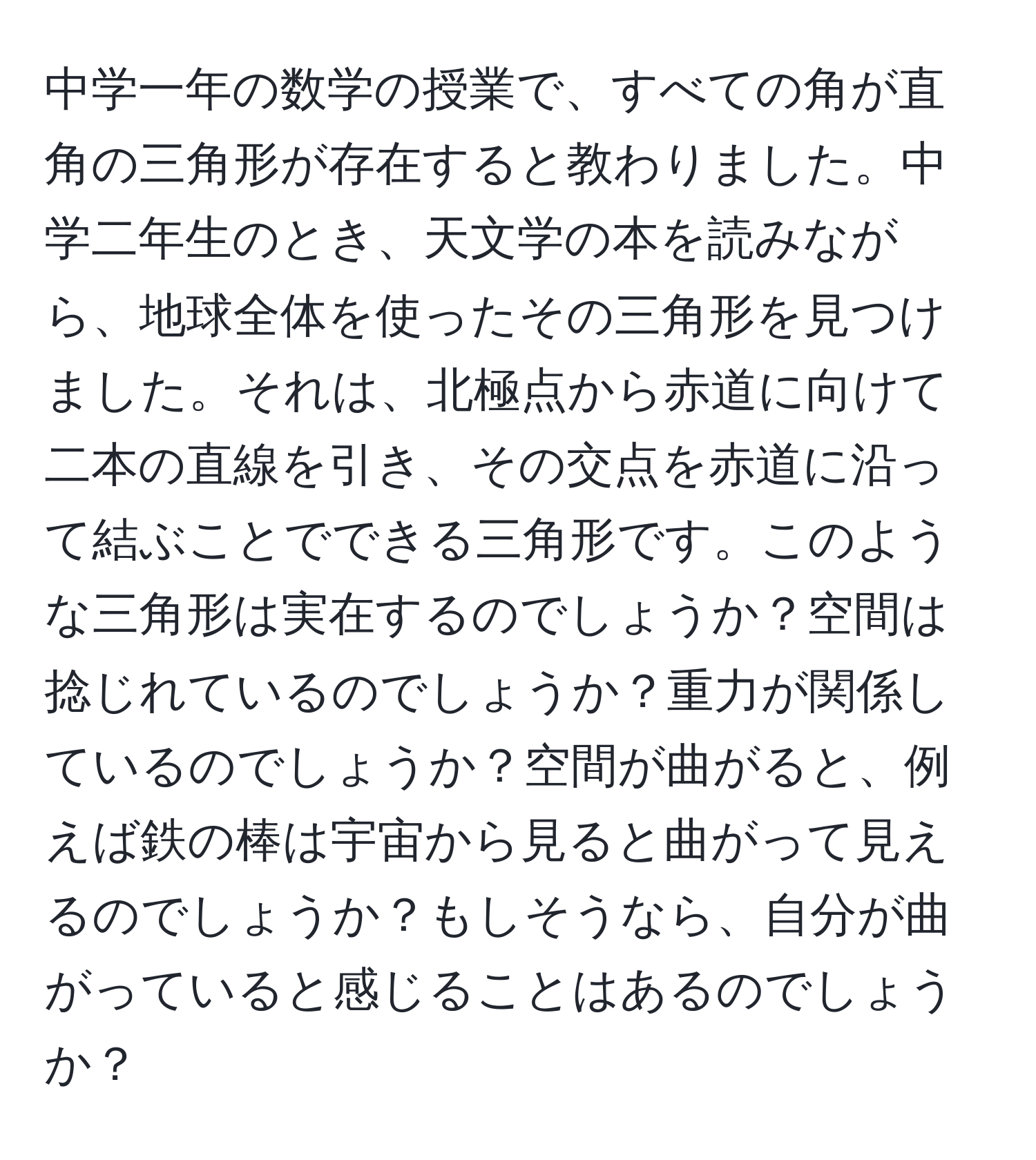 中学一年の数学の授業で、すべての角が直角の三角形が存在すると教わりました。中学二年生のとき、天文学の本を読みながら、地球全体を使ったその三角形を見つけました。それは、北極点から赤道に向けて二本の直線を引き、その交点を赤道に沿って結ぶことでできる三角形です。このような三角形は実在するのでしょうか？空間は捻じれているのでしょうか？重力が関係しているのでしょうか？空間が曲がると、例えば鉄の棒は宇宙から見ると曲がって見えるのでしょうか？もしそうなら、自分が曲がっていると感じることはあるのでしょうか？