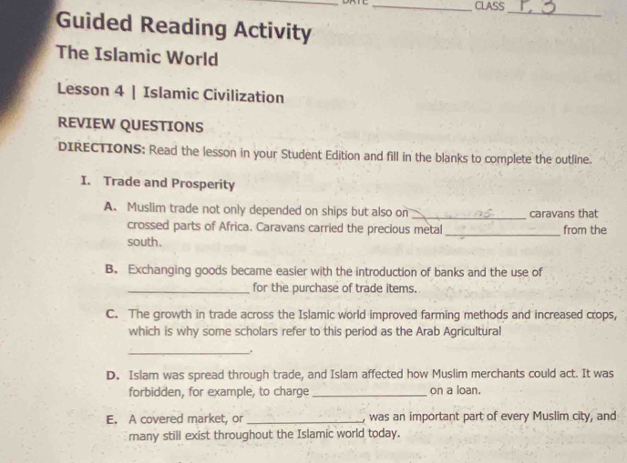 CLASS
_
Guided Reading Activity
The Islamic World
Lesson 4 | Islamic Civilization
REVIEW QUESTIONS
DIRECTIONS: Read the lesson in your Student Edition and fill in the blanks to complete the outline.
I. Trade and Prosperity
A. Muslim trade not only depended on ships but also on _caravans that
crossed parts of Africa. Caravans carried the precious metal_ from the
south.
B. Exchanging goods became easier with the introduction of banks and the use of
_for the purchase of trade items.
C. The growth in trade across the Islamic world improved farming methods and increased crops,
which is why some scholars refer to this period as the Arab Agricultural
_.
D. Islam was spread through trade, and Islam affected how Muslim merchants could act. It was
forbidden, for example, to charge_ on a loan.
E. A covered market, or _, was an important part of every Muslim city, and
many still exist throughout the Islamic world today.