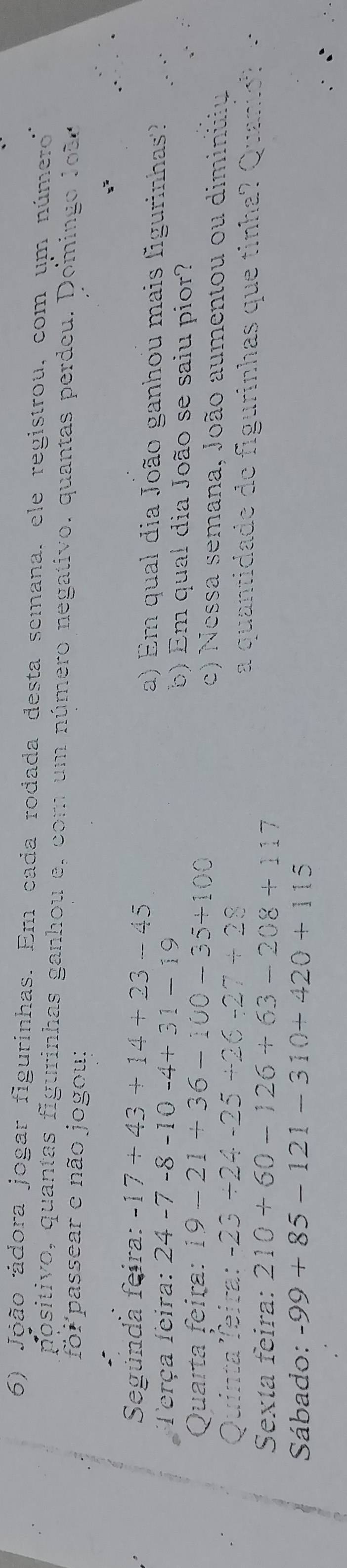 João ádora jogar figurinhas. Em cada rodada desta semana, ele registrou, com um número 
positivo, quantas figurinhas ganhou e, com um número negativo. quantas perdeu. Doming o Joã 
foi passear e não jogou: 
Segúnda feira: -17+43+14+23-45 a) Em qual dia João ganhou mais figurinhas? 
Terça feira: 24-7-8-10-4+31-19 b) Em qual dia João se saiu pior? 
Quarta feira: i9-21+36-100-35+100 c) Nessa semana, João aumentou ou diminuiu 
Quinta Teira: -23/ 24-25+26-27+28 a quantidade de figurinhas que tinha? Quantó 
Sexta feira: 210+60-126+63-208+117
Sábado: -99+85-121-310+420+115