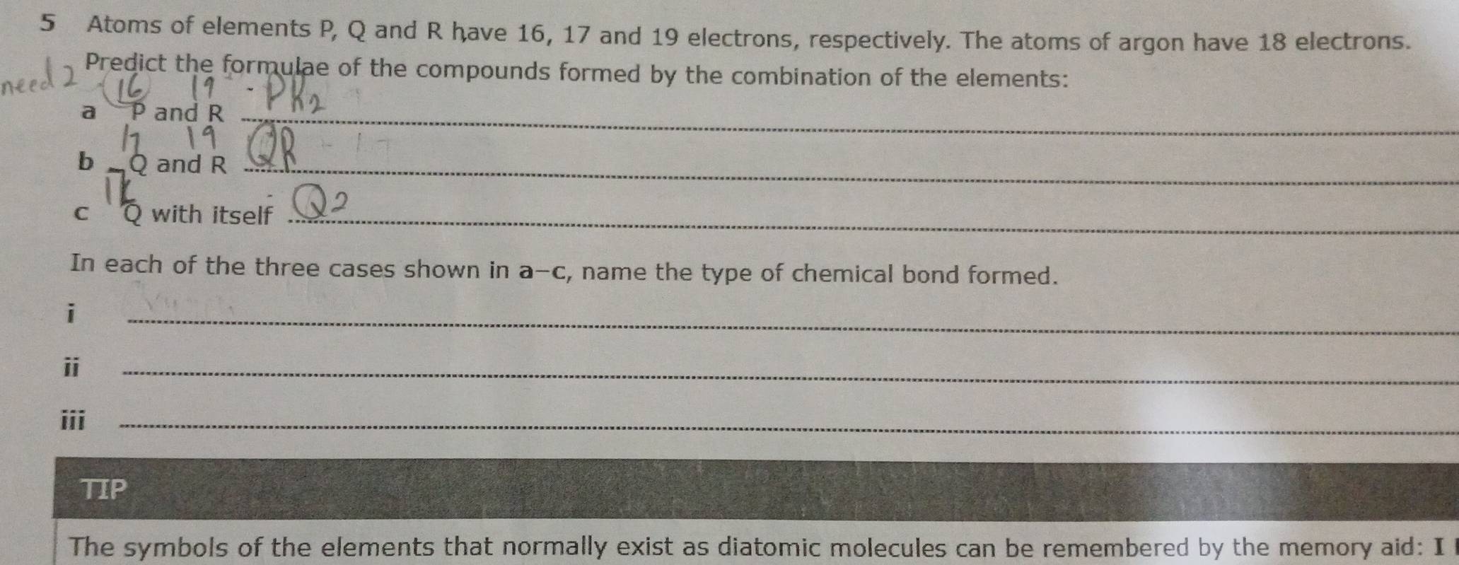 Atoms of elements P, Q and R have 16, 17 and 19 electrons, respectively. The atoms of argon have 18 electrons. 
Predict the formulae of the compounds formed by the combination of the elements: 
a P and R _ 
b Q and R _ 
c Q with itself_ 
In each of the three cases shown in a-c, name the type of chemical bond formed. 
i 
_ 
ⅱ 
_ 
iii_ 
TIP 
The symbols of the elements that normally exist as diatomic molecules can be remembered by the memory aid: I