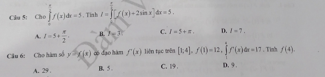 Cho ∈tlimits _0^(2f(x)dx=5. Tính I=∈tlimits [f(x)+2sin x]dx=5.
A. I=5+frac π)2. B. I=3. C. I=5+π. D. I=7. 
Câu 6: Cho hàm số y=f(x) có đạo hàm f'(x) liên tục trên [1;4], f(1)=12, ∈tlimits _1^4f'(x)dx=17. Tính f(4).
A. 29. B. 5.
C. 19. D. 9.