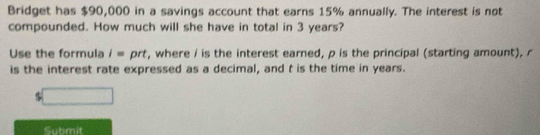 Bridget has $90,000 in a savings account that earns 15% annually. The interest is not 
compounded. How much will she have in total in 3 years? 
Use the formula i= prt, where / is the interest earned, p is the principal (starting amount), r
is the interest rate expressed as a decimal, and t is the time in years.
$
Submit