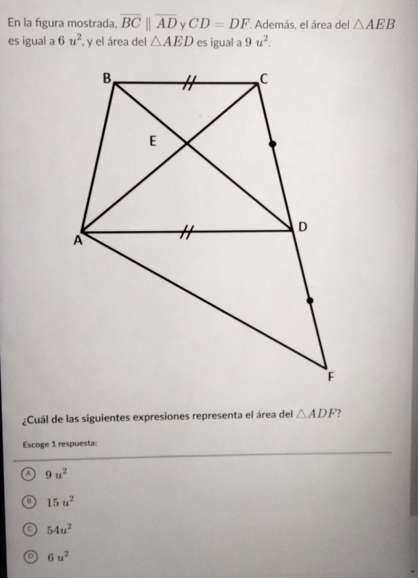 En la figura mostrada, overline BCparallel overline AD CD=DF '. Además, el área del △ AEB
es igual a 6u^2 , y el área del △ AED es igual a 9u^2. 
¿Cuál de las siguientes expresiones representa el área del △ ADF ?
Escoge 1 respuesta:
a 9u^2
B 15u^2
C 54u^2
D 6u^2