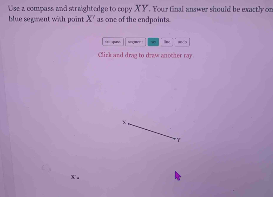 Use a compass and straightedge to copy overline XY. Your final answer should be exactly on 
blue segment with point X' as one of the endpoints. 
compass segment ray line undo 
Click and drag to draw another ray.
x'.