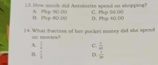 How much did Antoinette spend on shopping?
A. Php 90.00 C. Php 50.00
B. Php 80.00 D. Php 40.00
14 What fraction of her pocket money did she spend
on movies?
A.  1/6  C.  1/60 
B.  1/3  D.  1/30 