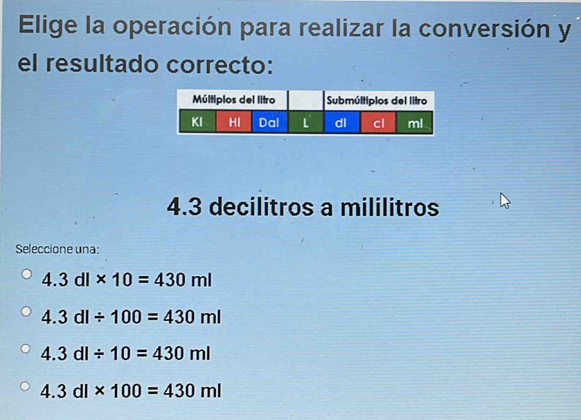 Elige la operación para realizar la conversión y
el resultado correcto:
4.3 decilitros a mililitros
Seleccione una:
4.3dl* 10=430ml
4.3dl/ 100=430ml
4.3dl/ 10=430ml
4.3dl* 100=430ml