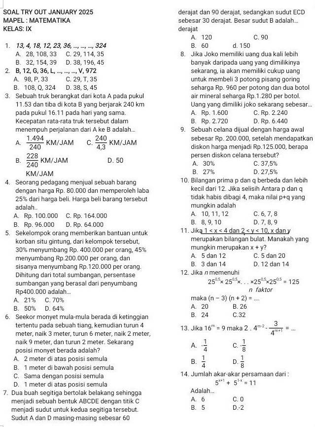 SOAL TRY OUT JANUARY 2025 derajat dan 90 derajat, sedangkan sudut ECD
MAPEL : MATEMATIKA sebesar 30 derajat. Besar sudut B adalah...
KELAS: IX derajat
A. 120 C. 90
1. 13, 4, 18, 12, 23, 36, ..., ..., ..., 324 B. 60 d. 150
A. 28, 108, 33 C. 29, 114, 35 8. Jika Joko memiliki uang dua kali lebih
B. 32, 154, 39 D. 38, 196, 45 banyak daripada uang yang dimilikinya
2. B, 12, G, 36, L, ..., ..., ..., V, 972 sekarang, ia akan memiliki cukup uang
A. 98, P, 33 C. 29, T, 35 untuk membeli 3 potong pisang goring
B. 108, Q, 324 D. 38, S, 45 seharga Rp. 960 per potong dan dua botol
3. Sebuah truk berangkat dari kota A pada pukul air mineral seharga Rp.1.280 per botol.
11.53 dan tiba di kota B yang berjarak 240 km Uang yang dimiliki joko sekarang sebesar...
pada pukul 16.11 pada hari yang sama. A. Rp. 1.600 C. Rp. 2.240
Kecepatan rata-rata truk tersebut dalam B. Rp. 2.720 D. Rp. 6.440
menempuh perjalanan dari A ke B adalah... 9. Sebuah celana dijual dengan harga awal
sebesar Rp. 200.000, setelah mendapatkan
A.  (1.494)/240 KM/JAM C.  240/4,3  KM/JAM diskon harga menjadi Rp.125.000, berapa
B.  228/240 KM/JAM D.50 persen diskon celana tersebut?
A. 30% C. 37,5%
KM/JAM B. 27% D. 27,5%
4. Seorang pedagang menjual sebuah barang 10. Bilangan prima p dan q berbeda dan lebih
dengan harga Rp. 80.000 dan memperoleh laba kecil dari 12. Jika selisih Antara p dan q
25% dari harga beli. Harga beli barang tersebut tidak habis dibagi 4, maka nilai p+q yang
adalah.. mungkin adalah
A. Rp. 100.000 C. Rp. 164.000 A. 10, 11, 12 C. 6, 7, 8
B. Rp. 96.000 D. Rp. 64.000 B. 8, 9, 10 D. 7, 8, 9
5. Sekelompok orang memberikan bantuan untuk 11. Jik _ a1 dan y
korban situ gintung, dari kelompok tersebut, merupakan bilangan bulat. Manakah yang
30% menyumbang Rp. 400.000 per orang, 45% mungkin merupakan x+y 7
menyumbang Rp.200.000 per orang, dan A. 5 dan 12 C. 5 dan 20
sisanya menyumbang Rp.120.000 per orang. B. 3 dan 14 D. 12 dan 14
Dihitung dari total sumbangan, persentase 12. Jika n memenuhi
sumbangan yang berasal dari penyumbang
25^(0.5)* 25^(0.5)* ...* 25^(0.5)* 25^(0.5)=125
Rp400.000 adalah... n faktor
A. 21% C. 70% maka (n-3)(n+2)=... _
B. 50% D. 64% A. 20 B. 26
6. Seekor monyet mula mula berada di ketinggian B. 24 C.32
tertentu pada sebuah tiang, kemudian turun 4 13. Jika 16^m=9
meter, naik 3 meter, turun 6 meter, naik 2 meter, maka 2.4^(m-2)- 3/4^(m+1) =...
naik 9 meter, dan turun 2 meter. Sekarang
posisi monyet berada adalah?
A. - 1/4  C. - 1/8 
A. 2 meter di atas posisi semula
B.  1/4  D.  1/8 
B. 1 meter di bawah posisi semula
C. Sama dengan posisi semula 14. Jumlah akar-akar persamaan dari :
D. 1 meter di atas posisi semula
5^(x+1)+5^(1-x)=11
7. Dua buah segitiga bertolak belakang sehingga Adalah...
menjadi sebuah bentuk ABCDE dengan titik C A. 6 C. 0
menjadi sudut untuk kedua segitiga tersebut. B. 5 D.-2
Sudut A dan D masing-masing sebesar 60