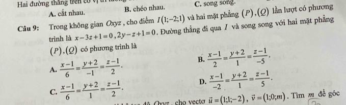 Hai đường thăng trên có vị t
A. cắt nhau. B. chéo nhau. C. song song.
Câu 9: Trong không gian Oxyz , cho điểm I(1;-2;1) và hai mặt phẳng (P),(Q) lần lượt có phương
trình là x-3z+1=0, 2y-z+1=0. Đường thẳng đi qua / và song song với hai mặt phẳng
(P),(Q) có phương trình là
A.  (x-1)/6 = (y+2)/-1 = (z-1)/2 .
B.  (x-1)/2 = (y+2)/1 = (z-1)/-5 .
C.  (x-1)/6 = (y+2)/1 = (z-1)/2 .
D.  (x-1)/-2 = (y+2)/1 = (z-1)/5 . 
Orvz . cho vecto vector u=(1;1;-2), vector v=(1;0;m). Tìm m đề góc