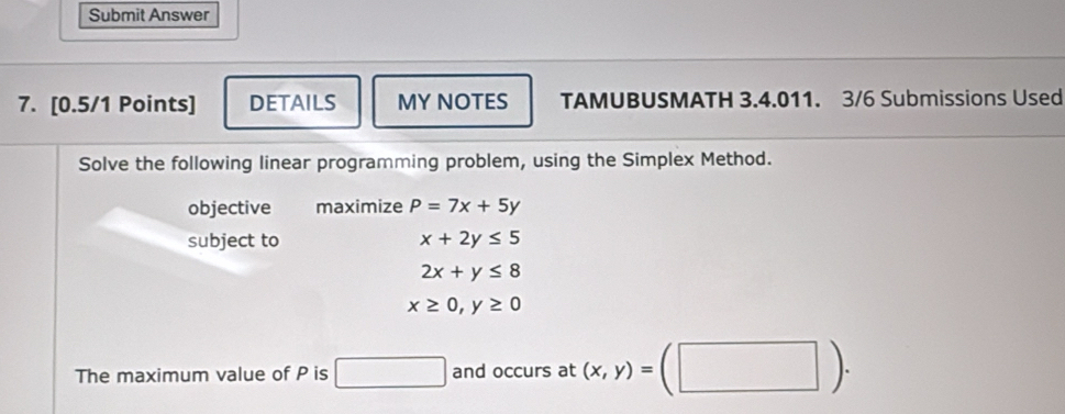 Submit Answer 
7. [0.5/1 Points] DETAILS MY NOTES TAMUBUSMATH 3.4.011. 3/6 Submissions Used 
Solve the following linear programming problem, using the Simplex Method. 
objective maximize P=7x+5y
subject to x+2y≤ 5
2x+y≤ 8
x≥ 0, y≥ 0
The maximum value of P is □ and occurs at (x,y)=(□ ).