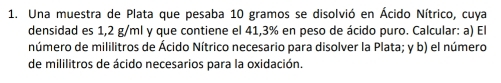 Una muestra de Plata que pesaba 10 gramos se disolvió en Ácido Nítrico, cuya 
densidad es 1,2 g/ml y que contiene el 41,3% en peso de ácido puro. Calcular: a) El 
número de mililitros de Ácido Nítrico necesario para disolver la Plata; y b) el número 
de mililitros de ácido necesarios para la oxidación.