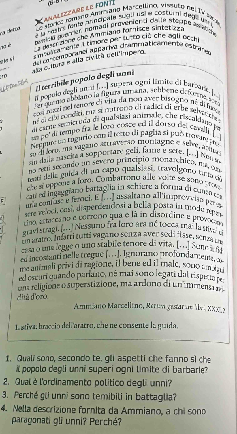 (6-8 1
ANALIZZARE LE FONTI
ra detto  Lo storico romano Ammiano Marcellino, vissuto nel IV secolo
è la nostra fonte principale sugli usi e costumi degli unni,
temibili guerrieri nomadi provenienti dalle steppe asiatiche.
no è
La descrizione che Ammiano fornisce sintetizza
simbolicamente il timore per tutto ciò che aglí occhi
dei contemporanei appariva drammaticamente estraned
ale si
alla cultura e alla civiltà dell’impero.
ro
Il terribile popolo degli unni
Il popolo degli unni [.] supera ogni limite di barbarie. [...]
Per quanto abbiano la figura umana, sebbene deforme, sono
così rozzi nel tenore di vita da non aver bisogno né di fuoco
a né di cibi conditi, ma si nutrono di radici di erbe selvatiche e
di carne semicruda di qualsiasi animale, che riscaldano per
un po' di tempo fra le loro cosce ed il dorso dei cavalli. [...]
Neppure un tugurio con il tetto di paglia si può trovare pres
so di loro, ma vagano attraverso montagne e selve, abituati
sin dalla nascita a sopportare geli, fame e sete. [..] Non so-
no retti secondo un severo principio monarchico, ma, con-
tenti della guida di un capo qualsiasi, travolgono tutto ci
che si oppone a loro. Combattono alle volte se sono provo.
cati ed ingaggiano battaglia in schiere a forma di cuneo con
F urla confuse e feroci. E […] assaltano all’improvviso per es-
sere veloci, così, disperdendosi a bella posta in modo repen-
tino, attaccano e corrono qua e là in disordine e provocano
gravi stragi. [. . ] Nessuno fra loro ara né tocca mai la stiva¹ di
un aratro. Infatti tutti vagano senza aver sedi fisse, senza una
casa o una legge o uno stabile tenore di vita. […  ] Sono infidi
ed incostanti nelle tregue [.]. Ignorano profondamente, co-
me animali privi di ragione, il bene ed il male, sono ambigui
ed oscuri quando parlano, né mai sono legati dal rispetto per
una religione o superstizione, ma ardono di un’immensa ávi-
dità d'oro.
Ammiano Marcellino, Rerum gestarum libri, XXXI, 2
1. stiva: braccio dell'aratro, che ne consente la guida.
1. Quali sono, secondo te, gli aspetti che fanno sì che
il popolo degli unni superi ogni limite di barbarie?
2. Qual è l'ordinamento politico degli unni?
3. Perché gli unni sono temibili in battaglia?
4. Nella descrizione fornita da Ammiano, a chi sono
paragonati gli unni? Perché?