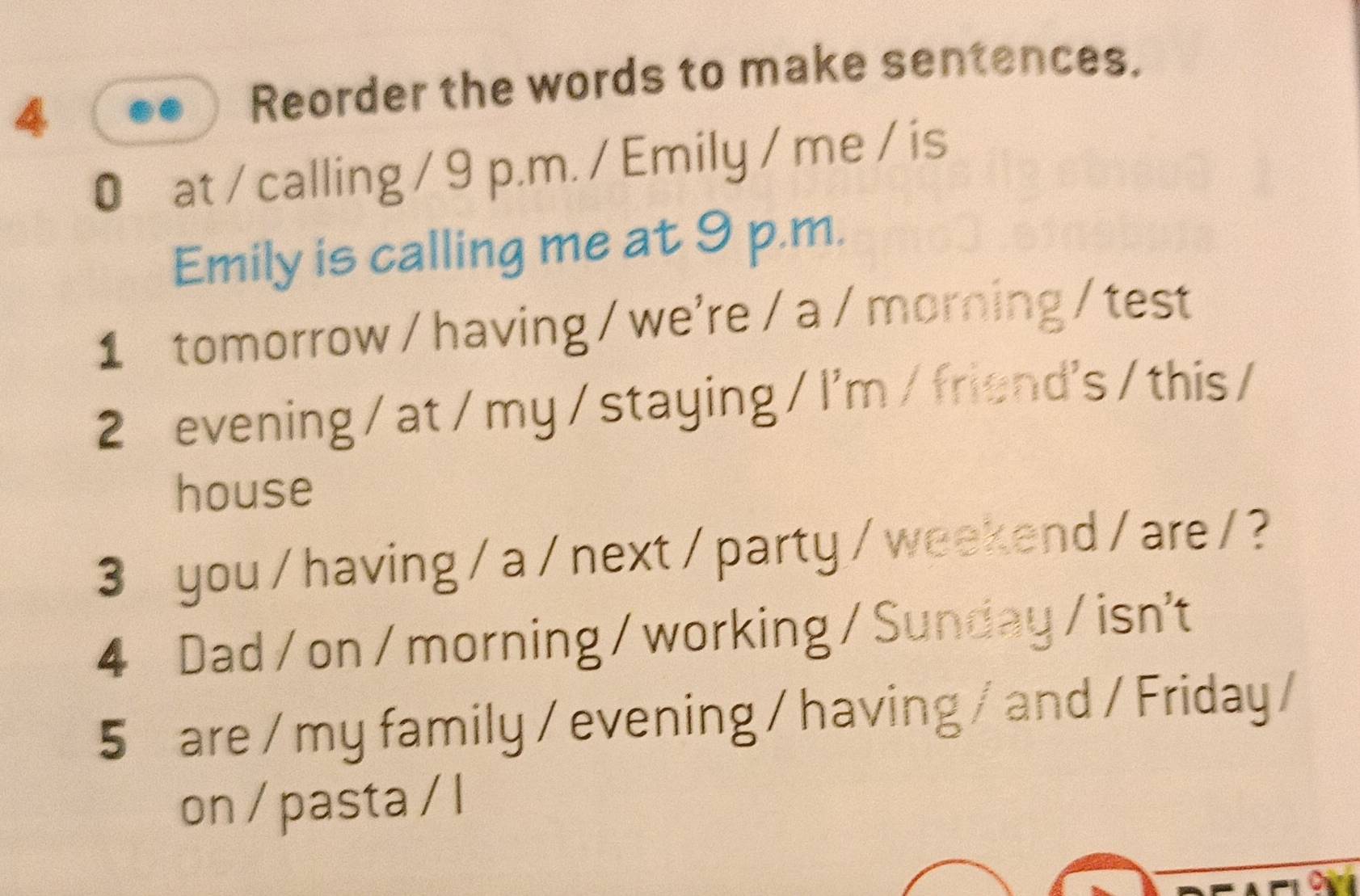 Reorder the words to make sentences. 
0 at / calling / 9 p.m. / Emily / me / is 
Emily is calling me at 9 p.m. 
1 tomorrow / having / we're / a /morning / test 
2 evening / at / my / staying / I'm / friend's / this / 
house 
3 you /having / a / next / party / weekend / are / ? 
4 Dad / on / morning / working / Sunday / isn't 
5 are / my family / evening / having / and / Friday / 
on / pasta / l