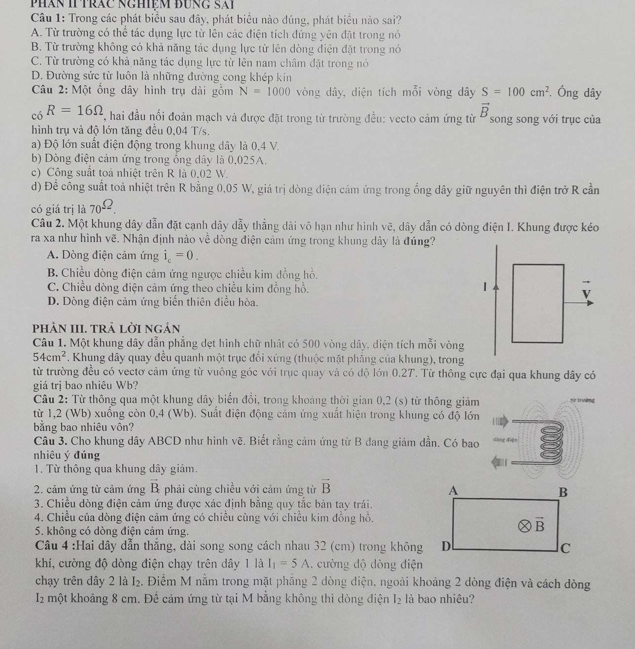 PHAN II TRÁC NGHIEM ĐƯNG SAI
Câu 1: Trong các phát biểu sau đây, phát biểu nào đúng, phát biểu nào sai?
A. Từ trường có thể tác dụng lực từ lên các điện tích đứng yên đặt trong nó
B. Từ trường không có khả năng tác dụng lực từ lên dòng điện đặt trong nó
C. Từ trường có khả năng tác dụng lực từ lên nam châm đặt trong nó
D. Đường sức từ luôn là những đường cong khép kín
Câu 2: Một ống dây hình trụ dài gồm N=1000 vòng dây, diện tích mỗi vòng dây S=100cm^2. Ông dây
vector B
có R=16Omega , hai đầu nối đoản mạch và được đặt trong từ trường đều: vecto cảm ứng từ P song song với trục của
hình trụ và độ lớn tăng đều 0,04 T/s.
a) Độ lớn suất điện động trong khung dây là 0,4 V.
b) Dòng điện cảm ứng trong ống dây là 0,025A.
c) Công suất toả nhiệt trên R là 0.02 W.
d) Để công suất toả nhiệt trên R bằng 0,05 W, giá trị dòng điện cảm ứng trong ống dây giữ nguyên thì điện trở R cần
có giá trị là 70^(_ ^.).
Câu 2. Một khung dây dẫn đặt cạnh dây dẫy thẳng dài vô hạn như hình vẽ, dây dẫn có dòng điện I. Khung được kéo
ra xa như hình vẽ. Nhận định nào về dòng điện cảm ứng trong khung dây là đúng?
A. Dòng điện cảm ứng i_c=0.
B. Chiều dòng điện cảm ứng ngược chiều kim đồng hồ.
C. Chiều dòng điện cảm ứng theo chiều kim đồng hồ.
D. Dòng điện cảm ứng biến thiên điều hòa.
pHÀN III. TRẢ LờI NGẢN
Câu 1. Một khung dây dẫn phẳng dẹt hình chữ nhật có 500 vòng dây, diện tích mỗi vòng
54cm^2. Khung dây quay đều quanh một trục đối xứng (thuộc mặt phăng của khung), trong
từ trường đều có vectơ cảm ứng từ vuông góc với trục quay và có độ lớn 0.2T. Từ thông cực đại qua khung dây có
giá trị bao nhiêu Wb?
Câu 2: Từ thông qua một khung dây biến đổi, trong khoảng thời gian 0,2 (s) từ thông giảm
từ trường
từ 1,2 (Wb) xuống còn 0,4 (Wb). Suất điện động cảm ứng xuất hiện trong khung có độ lớn
bằng bao nhiêu vôn?
Câu 3. Cho khung dây ABCD như hình vẽ. Biết rằng cảm ứng từ B đang giảm dần. Có bao dàng điện
nhiêu ý đúng
1. Từ thông qua khung dây giảm.
2. cảm ứng từ cảm ứng vector B phải cùng chiều với cảm ứng từ vector B
3. Chiều dòng điện cảm ứng được xác định bằng quy tắc bàn tạy trái.
4. Chiều của dòng điện cảm ứng có chiều cùng với chiều kim đồng hồ.
5. không có dòng điện cảm ứng.
Câu 4 :Hai dây dẫn thẳng, dài song song cách nhau 32 (cm) trong không
khí, cường độ dòng điện chạy trên dây 1 là I_1=5A. cường độ dòng điện
chạy trên dây 2 là I_2 2. Điểm M nằm trong mặt phẳng 2 dòng điện, ngoài khoảng 2 dòng điện và cách dòng
I_2 l một khoảng 8 cm. Để cảm ứng từ tại M bằng không thì dòng điện I₂ là bao nhiêu?