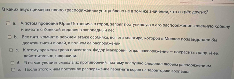 В каких двух примерах слово ‖распоряжение» улотреблено не в том же значении, что в трех других?
а. А πотом πроводил ΙОрия ΠетрровичавΒегорίодезалряг постулившуюо в его расπоряжение казеннуюо кобьелу
и вместе с Колькой πодался в заповедныей лес
b. Все лять комнат в верхнем этаже особняка, вся эта квартира, которой в Москве лозавидовали бы
десяΤΚи ΤыΙсяч лΙдей, в полном ее распоряжении.
с. К этому времени трава ложелтела. Φедор Макарович отдал распоряжение ー локрасить траву. Иее,
действительно, покрасили.
d. A не мог уловить смыесла их противоречий, поэтому послушно следовал люобым распоряжениям.
е. После этогокнам лостулило раслоряжение лерегнать коров на территориюо зооларка.