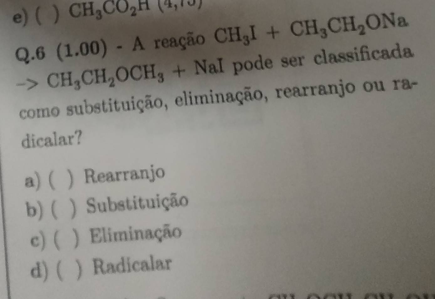 e) ( ) CH_3CO_2H(4,10)
Q.6(1.0 □ ) - A reação CH_3I+CH_3CH_2ONa
CH_3CH_2OCH_3+NaI pode ser classificada
como substituição, eliminação, rearranjo ou ra-
dicalar?
a) ( ) Rearranjo
b) ( ) Substituição
c) ( ) Eliminação
d) ( ) Radicalar