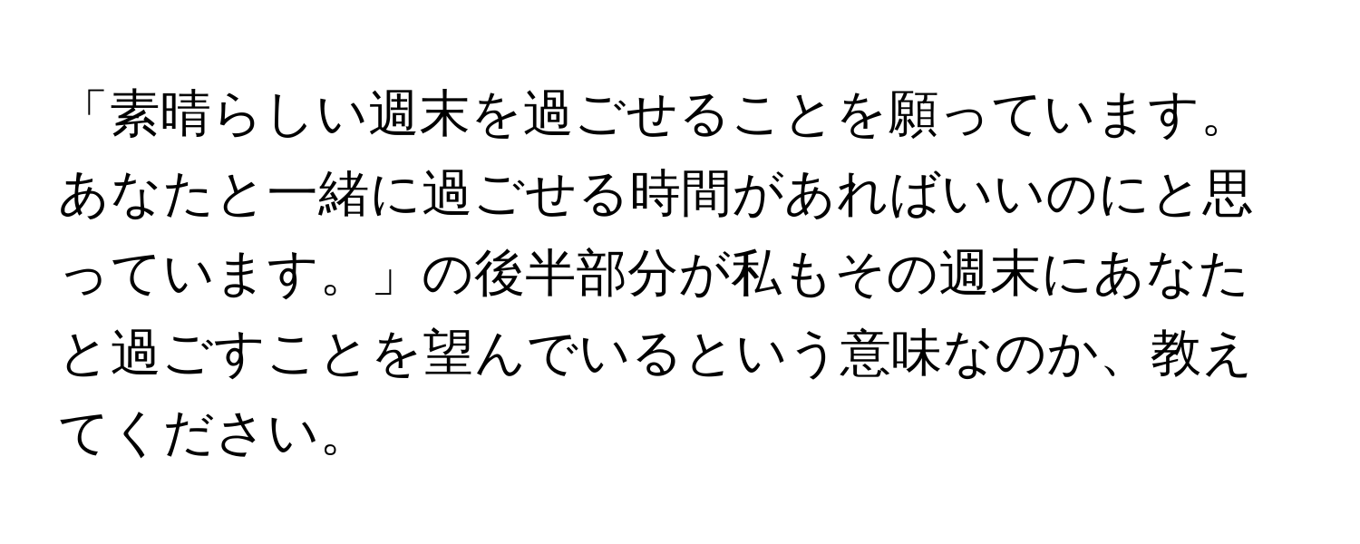 「素晴らしい週末を過ごせることを願っています。あなたと一緒に過ごせる時間があればいいのにと思っています。」の後半部分が私もその週末にあなたと過ごすことを望んでいるという意味なのか、教えてください。