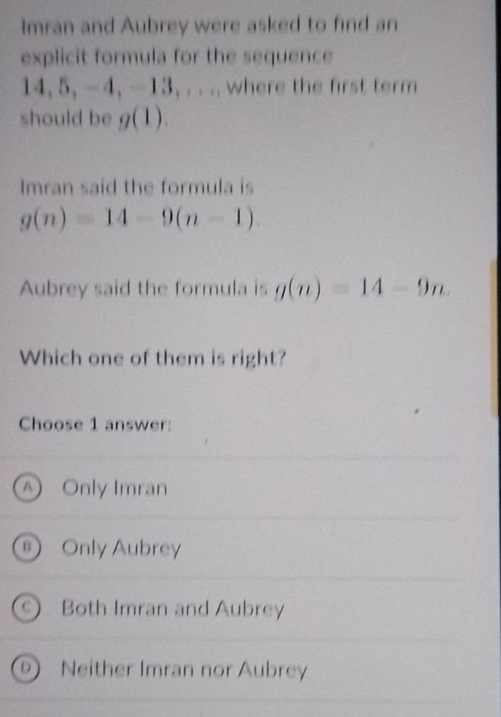 Imran and Aubrey were asked to find an
explicit formula for the sequence
14, 5, -4, -13, . . .. where the first term
should be g( )
Imran said the formula is
g(n)=14-9(n-1). 
Aubrey said the formula is g(n)=14-9n. 
Which one of them is right?
Choose 1 answer:
④ Only Imran
⑨ Only Aubrey
Both Imran and Aubrey
Neither Imran nor Aubrey