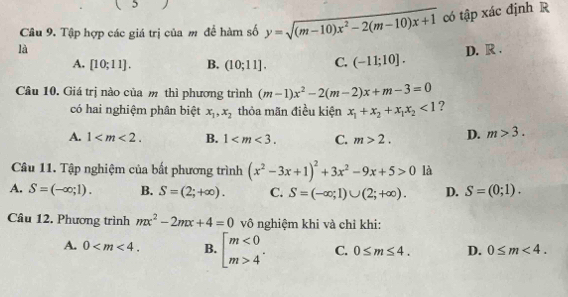 Tập hợp các giá trị của m để hàm số y=sqrt((m-10)x^2-2(m-10)x+1) có tập xác định R
là D. R.
A. [10;11]. B. (10;11]. C. (-11;10]. 
Câu 10. Giá trị nào của m thì phương trình (m-1)x^2-2(m-2)x+m-3=0
có hai nghiệm phân biệt x_1, x_2 thỏa mãn điều kiện x_1+x_2+x_1x_2<1</tex> ?
A. 1 . B. 1 . C. m>2. D. m>3. 
Câu 11. Tập nghiệm của bất phương trình (x^2-3x+1)^2+3x^2-9x+5>0 là
A. S=(-∈fty ;1). B. S=(2;+∈fty ). C. S=(-∈fty ;1)∪ (2;+∈fty ). D. S=(0;1). 
Câu 12. Phương trình mx^2-2mx+4=0 vô nghiệm khi và chỉ khi:
A. 0 . B. beginbmatrix m<0 m>4^(·)endarray. C. 0≤ m≤ 4. D. 0≤ m<4</tex>.