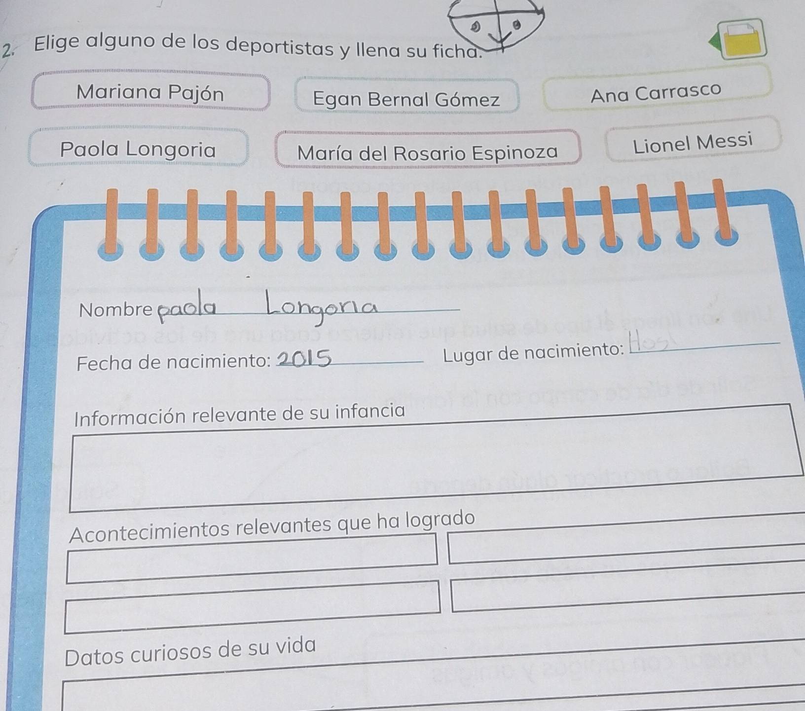 Elige alguno de los deportistas y llena su
Mariana Pajón Ana Carrasco
Egan Bernal Gómez
Paola Longoria María del Rosario Espinoza
Lionel Messi
Nombre_
Fecha de nacimiento:_
Lugar de nacimiento:
_
Información relevante de su infancia
Acontecimientos relevantes que ha logrado
Datos curiosos de su vida