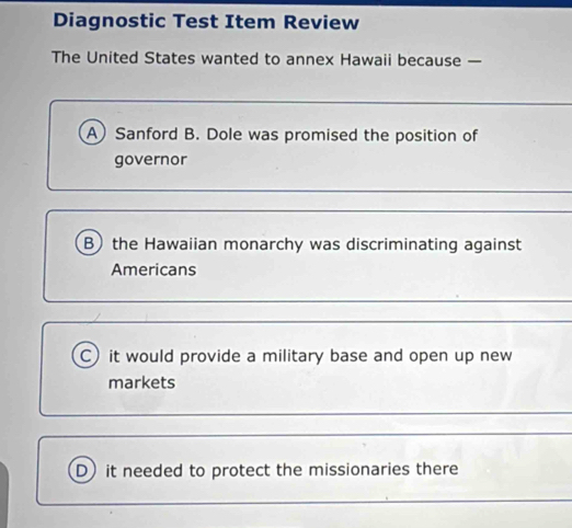 Diagnostic Test Item Review
The United States wanted to annex Hawaii because —
A Sanford B. Dole was promised the position of
governor
B) the Hawaiian monarchy was discriminating against
Americans
C) it would provide a military base and open up new
markets
D) it needed to protect the missionaries there