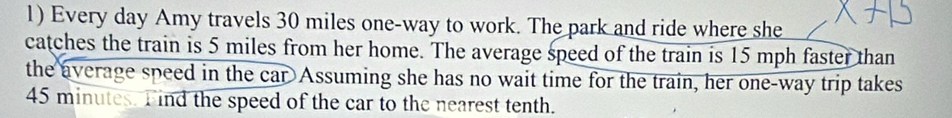 Every day Amy travels 30 miles one-way to work. The park and ride where she 
catches the train is 5 miles from her home. The average speed of the train is 15 mph faster than 
the average speed in the car Assuming she has no wait time for the train, her one-way trip takes
45 minutes. Find the speed of the car to the nearest tenth.