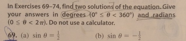 In Exercises 69-74, find two solutions of the equation. Give 
your answers in degrees (0°≤ θ <360°) and radians
(0≤ θ <2π ). Do not use a calculator. 
69. (a) sin θ = 1/2  (b) sin θ =- 1/2 