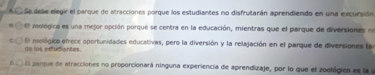 A ( ) Se debe elegir el parque de atracciones porque los estudiantes no disfrutarán aprendiendo en una excursión
B El zoológico es una mejor opción porque se centra en la educación, mientras que el parque de diversiones no
El zoológico ofrece oportunidades educativas, pero la diversión y la relajación en el parque de diversiones tar
de ios estudiantes.
El parque de atracciones no proporcionará ninguna experiencia de aprendizaje, por lo que el zoológico es la ú