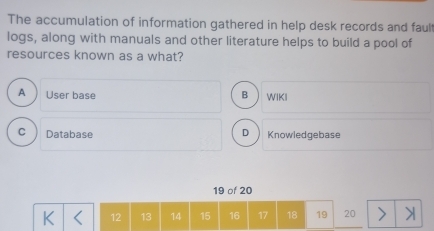 The accumulation of information gathered in help desk records and fault
logs, along with manuals and other literature helps to build a pool of
resources known as a what?
A User base B WIKI
C  Database D ) Knowledgebase
19 of 20
K 12 13 14 15 16 17 18 19 20