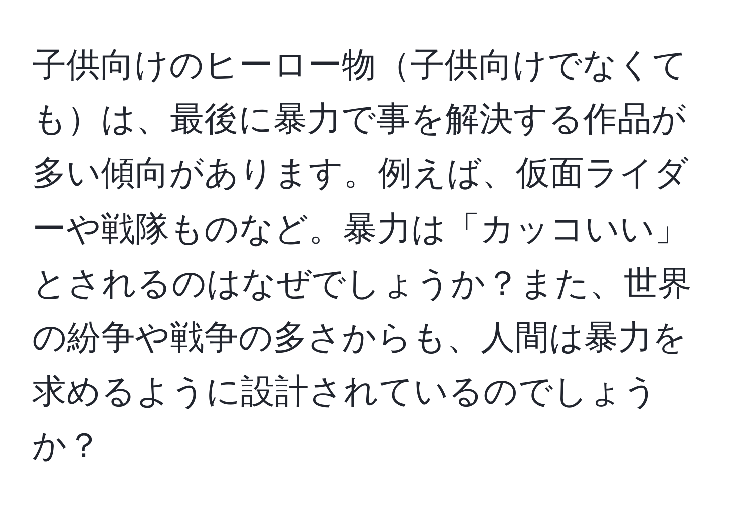 子供向けのヒーロー物子供向けでなくてもは、最後に暴力で事を解決する作品が多い傾向があります。例えば、仮面ライダーや戦隊ものなど。暴力は「カッコいい」とされるのはなぜでしょうか？また、世界の紛争や戦争の多さからも、人間は暴力を求めるように設計されているのでしょうか？