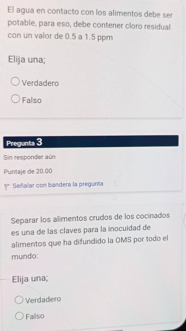 El agua en contacto con los alimentos debe ser
potable, para eso, debe contener cloro residual
con un valor de 0.5 a 1.5 ppm
Elija una;
Verdadero
Falso
Pregunta 3
Sin responder aún
Puntaje de 20.00
Señalar con bandera la pregunta
Separar los alimentos crudos de los cocinados
es una de las claves para la inocuidad de
alimentos que ha difundido la OMS por todo el
mundo:
Elija una;
Verdadero
Falso