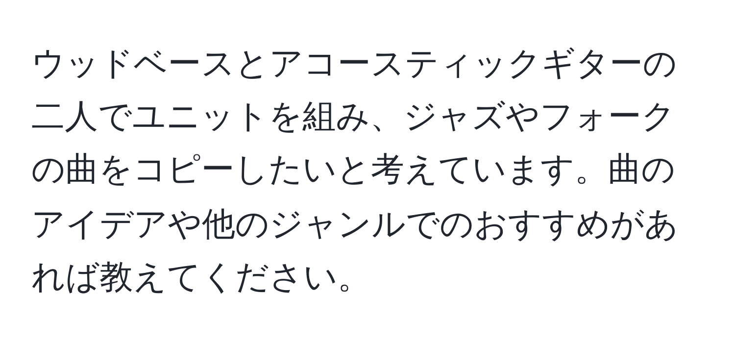 ウッドベースとアコースティックギターの二人でユニットを組み、ジャズやフォークの曲をコピーしたいと考えています。曲のアイデアや他のジャンルでのおすすめがあれば教えてください。