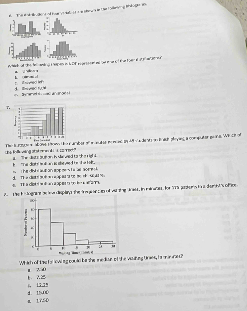 The distributions of four variables are shown in the following histograms.
Which of the following shapes is NOT represented by one of the four distributions?
a、 Uniform
b. Bimodal
c. Skewed left
d. Skewed right
e. Symmetric and unimodal
7
The histogram above shows the number of minutes needed by 45 students to finish playing a computer game. Which of
the following statements is correct?
a. The distribution is skewed to the right.
b. The distribution is skewed to the left.
c. The distribution appears to be normal.
d. The distribution appears to be chi-square.
e. The distribution appears to be uniform.
8. The histogram below displays the frequencies of waiting times, in minutes, for 175 patients in a dentist's office.
Which of the following could be the median of the waiting times, in minutes?
a. 2.50
b. 7.25
c. 12.25
d. 15.00
e. 17.50