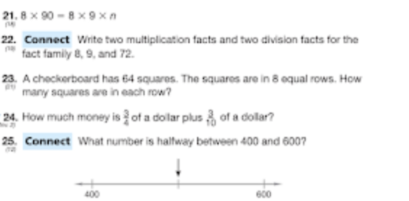 8* 90=8* 9* n
22. Connect Write two multiplication facts and two division facts for the 
fact family 8, 9, and 72. 
23. A checkerboard has 64 squares. The squares are in 8 equal rows. How 
many squares are in each row? 
24. How much money is  3/4  of a doilar plus  3/10  of a dollar? 
2 
25. Connect What number is halfway between 400 and 600? 
12