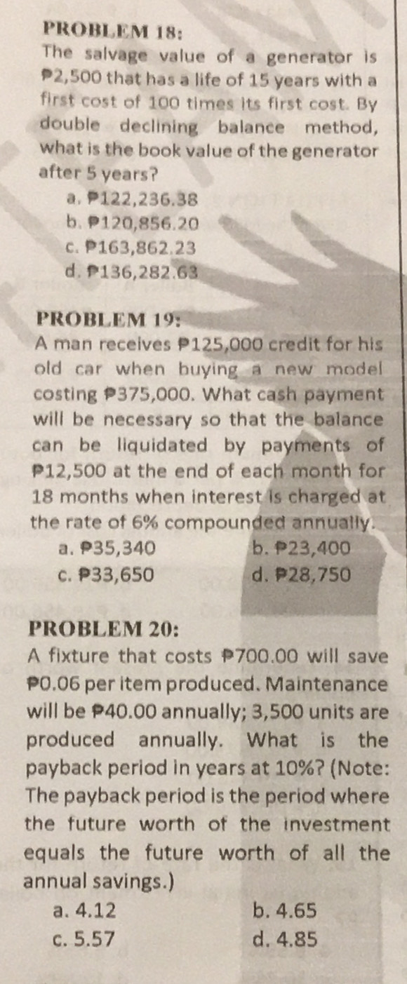 PROBLEM 18:
The salvage value of a generator is
2,500 that has a life of 15 years with a
first cost of 100 times its first cost. By
double declining balance method,
what is the book value of the generator
after 5 years?
a. 122,236.38
b. P120,856.20
c. P163,862.23
d. P136,282.63
PROBLEM 19:
A man receives P125,000 credit for his
old car when buying a new mode .
costing 375,000. What cash payment
will be necessary so that the balance 
can be liquidated by payments of
P12,500 at the end of each month for
18 months when interest is charged at
the rate of 6% compounded annually.
a. P35,340 b. P23,400
c. P33,650 d. P28,750
PROBLEM 20:
A fixture that costs P700.00 will save
0.06 per item produced. Maintenance
will be P40.00 annually; 3,500 units are
produced annually. What is the
payback period in years at 10%? (Note:
The payback period is the period where
the future worth of the investment .
equals the future worth of all the
annual savings.)
a. 4.12 b. 4.65
c. 5.57 d. 4.85