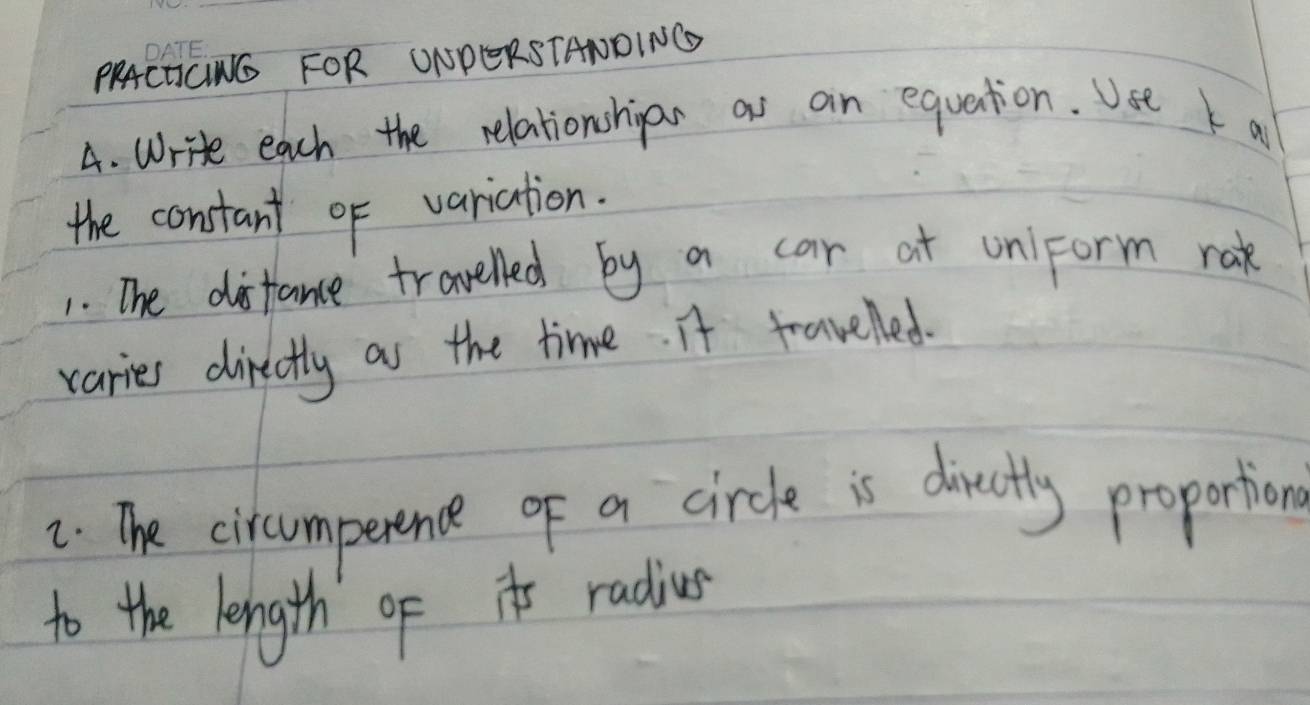 PRACHICING FOR ONPERSTANDING 
4. Write each the relationshipar as an equation. Use k a 
the constant of variation. 
1. The disfance travelled by a car at uniform rak 
varies directly as the time. It travelled. 
2. The circumperence of a circle is diectly proportion 
to the length ofit radius