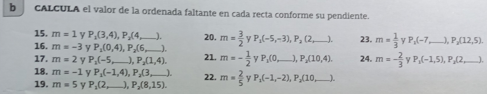 cALCULA el valor de la ordenada faltante en cada recta conforme su pendiente. 
15. m=1 y P_1(3,4), P_2(4, _  ). 20. m= 3/2  y P_1(-5,-3), P_2(2, _  ). 23. m= 1/3  y P_1(-7 _ ), P_2(12,5). 
16. m=-3 y P_1(0,4), P_2(6 _ 
17. m=2 y P_1(-5, _  ), P_2(1,4). 21. m=- 1/2  y P_1(0,_  _ P_2(10,4). 24. m=- 2/3  y P_1(-1,5), P_2(2,_ ) _ I 
18. m=-1 y P_1(-1,4), P_2(3 _  ). 22. m= 2/5  y P_1(-1,-2), P_2(10,_ )
19. m=5 y P_1(2 _  ), P_2(8,15).