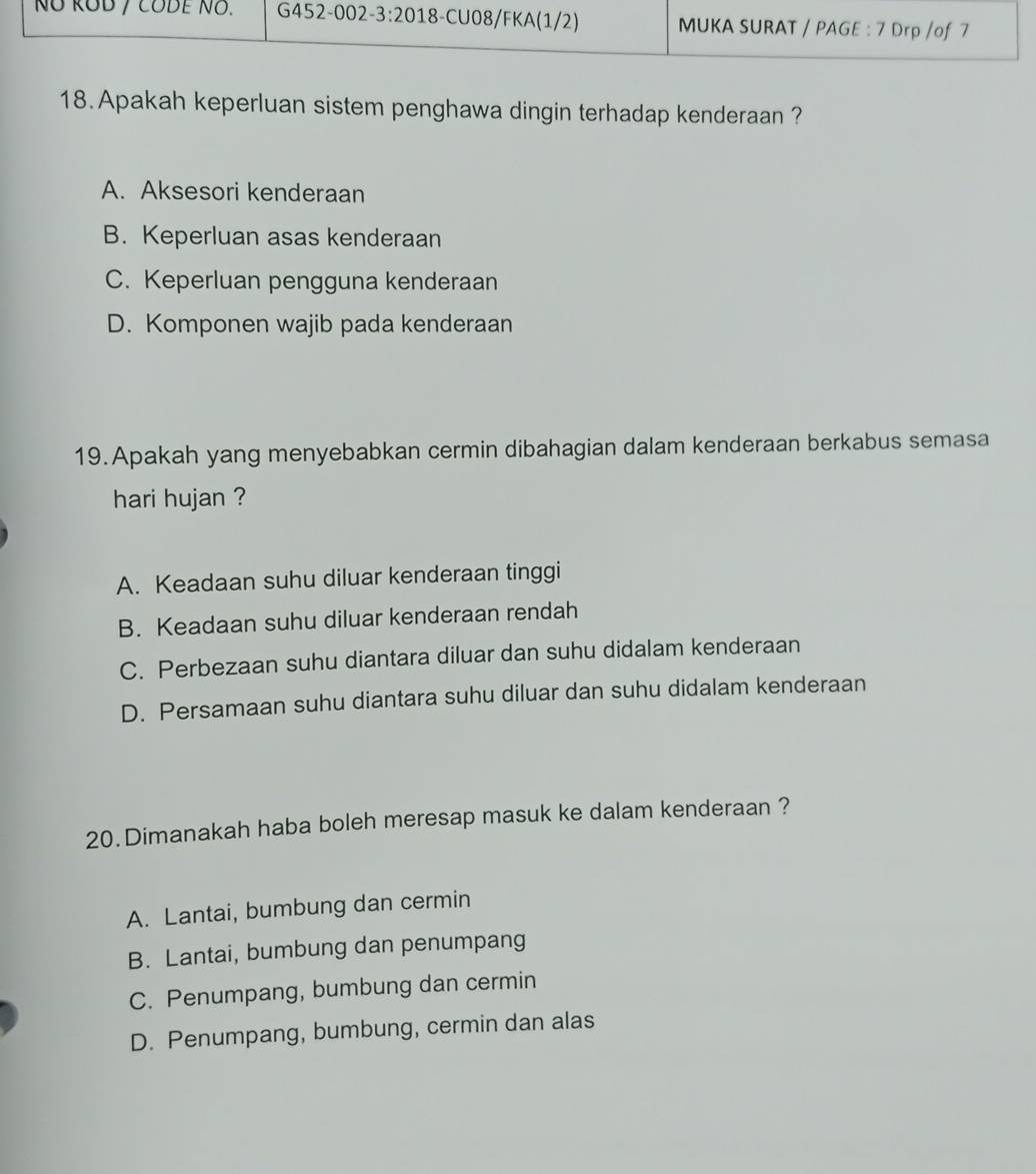 Apakah keperluan sistem penghawa dingin terhadap kenderaan ?
A. Aksesori kenderaan
B. Keperluan asas kenderaan
C. Keperluan pengguna kenderaan
D. Komponen wajib pada kenderaan
19.Apakah yang menyebabkan cermin dibahagian dalam kenderaan berkabus semasa
hari hujan ?
A. Keadaan suhu diluar kenderaan tinggi
B. Keadaan suhu diluar kenderaan rendah
C. Perbezaan suhu diantara diluar dan suhu didalam kenderaan
D. Persamaan suhu diantara suhu diluar dan suhu didalam kenderaan
20.Dimanakah haba boleh meresap masuk ke dalam kenderaan ?
A. Lantai, bumbung dan cermin
B. Lantai, bumbung dan penumpang
C. Penumpang, bumbung dan cermin
D. Penumpang, bumbung, cermin dan alas