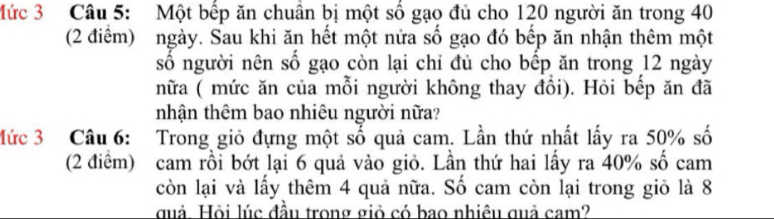 Mức 3 Câu 5: Một bếp ăn chuẩn bị một số gạo đủ cho 120 người ăn trong 40
(2 điểm) ngày. Sau khi ăn hết một nửa số gạo đó bếp ăn nhận thêm một 
số người nên số gạo còn lại chỉ đủ cho bếp ăn trong 12 ngày 
nữa ( mức ăn của mỗi người không thay đồi). Hỏi bếp ăn đã 
nhận thêm bao nhiêu người nữa? 
Mức 3 Câu 6: Trong giỏ đựng một số quả cam. Lần thứ nhất lấy ra 50% số 
(2 điểm) cam rồi bớt lại 6 quả vào giỏ. Lần thứ hai lấy ra 40% số cam 
còn lại và lấy thêm 4 quả nữa. Số cam còn lại trong giỏ là 8
guả. Hỏi lúc đầu trong giỏ có bao nhiêu quả cam?