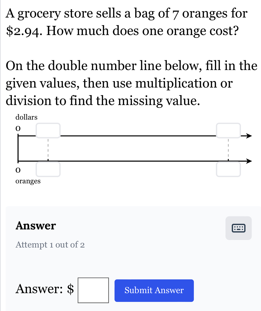 A grocery store sells a bag of 7 oranges for
$2.94. How much does one orange cost?
On the double number line below, fill in the
given values, then use multiplication or
division to find the missing value.
Answer
Attempt 1 out of 2
Answer: $ □ Submit Answer