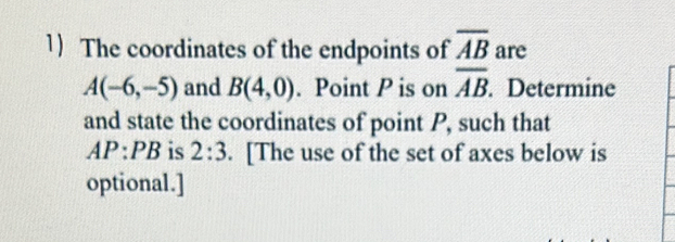 The coordinates of the endpoints of overline AB are
A(-6,-5) and B(4,0). Point P is on overline AB. Determine 
and state the coordinates of point P, such that
AP:PB is 2:3. [The use of the set of axes below is 
optional.]