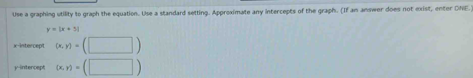 Use a graphing utility to graph the equation. Use a standard setting. Approximate any intercepts of the graph. (If an answer does not exist, enter DNE.
y=|x+5|
x-intercept (x,y)=
y-intercept (x,y)=