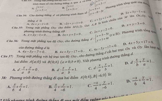 Trong mại pháng lộã độ, Ui
trình tham số của đường thắng A qua A và số beginarrayl x= y=3-tendarray.
a
A. beginarrayl x=t y=3-tendarray. . B. beginarrayl x=t y=3+tendarray. .
Câu 34: Cho đường thắng đ có phương trình tham số beginarrayl x=5+t y=-9-2tendarray. Phương trình tổng quát của đườn
D. 2x+3y-1=0 Cău
thắng d là C.
Câu 35: Trong mặt phẳng Oxy cho điểm M(1;2) Gọi 4,B là hình chiều của M lên Ox, x+2y+1=0.
3). 
A. 2x+y-1=0. B. -2x+y-1=0. x+y-3=0
D.
phương trình đường thằng AB .
A. x+2y-1=0. B. 2x+y+2=0. C. 2x+y-2=0. C
Câu 36: Trong mặt phẳng tọa độ Oxy, cho đường thẳng d:beginarrayl x=3-5t y=1+4tendarray. (t∈ R). Phương trình tổng quá
A. 4x-5y-7=0.. B. 4x+5y-17=0.. C. 4x-5y-17=0.. D. 4x+5y+17=0.
của đường thẳng d là
Câu 37: Tro vi hệ trục
đường thắng d cắt hai trục Ox và Oy lần lượt tạ
hai điểm A(a;0) và B(0;b)(a!= 0;b!= 0) Viết phương trình đường thắng đ.
A. d: x/a + y/b =0. B. d: x/a - y/b =1. C. d: x/a + y/b =1. D. d: x/b + y/a =1..
: 38: Phương trình đường thẳng đi qua hai điểm A(0;4),B(-6;0) là:
A.  x/6 + y/4 =1. B.  x/4 + y/-6 =1. C.  (-x)/4 + y/-6 =1. D.  (-x)/6 + y/4 =1.
Vát nhơng trình đường thần đi gug một điểm vuộng gả