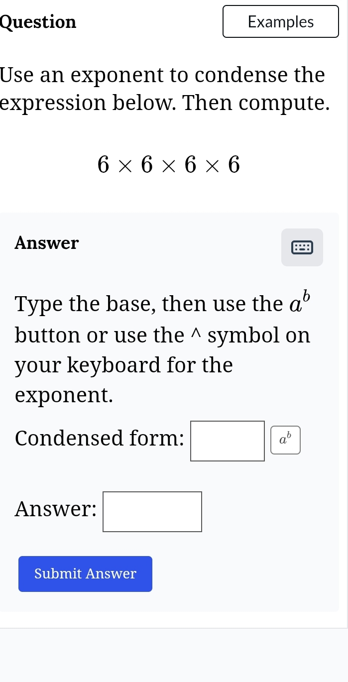 Question Examples 
Use an exponent to condense the 
expression below. Then compute.
6* 6* 6* 6
Answer 
Type the base, then use the a^b
button or use the^(symbol on 
your keyboard for the 
exponent. 
Condensed form: □ a^b)
Answer: □ 
Submit Answer