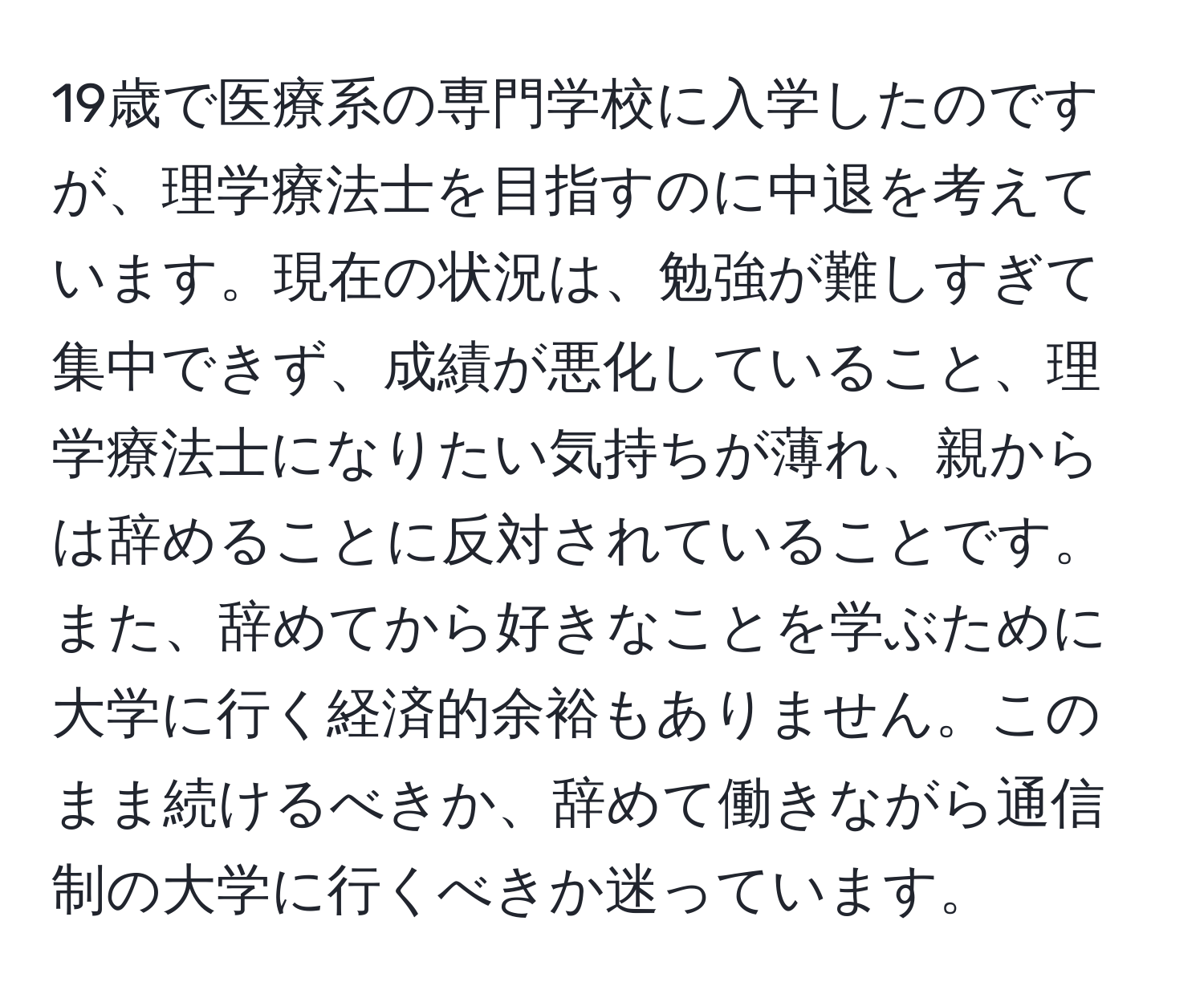 19歳で医療系の専門学校に入学したのですが、理学療法士を目指すのに中退を考えています。現在の状況は、勉強が難しすぎて集中できず、成績が悪化していること、理学療法士になりたい気持ちが薄れ、親からは辞めることに反対されていることです。また、辞めてから好きなことを学ぶために大学に行く経済的余裕もありません。このまま続けるべきか、辞めて働きながら通信制の大学に行くべきか迷っています。