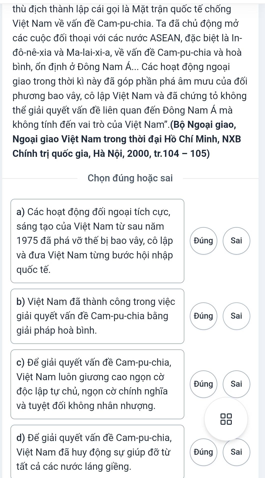 thù địch thành lập cái gọi là Mặt trận quốc tế chống
Việt Nam về vấn đề Cam-pu-chia. Ta đã chủ động mở
các cuộc đối thoại với các nước ASEAN, đặc biệt là In-
đô-nê-xia và Ma-lai-xi-a, về vấn đề Cam-pu-chia và hoà
bình, ổn định ở Đông Nam Á... Các hoạt động ngoại
giao trong thời kì này đã góp phần phá âm mưu của đối
phương bao vây, cô lập Việt Nam và đã chứng tỏ không
thể giải quyết vấn đề liên quan đến Đông Nam Á mà
không tính đến vai trò của Việt Nam".(Bộ Ngoại giao,
Ngoại giao Việt Nam trong thời đại Hồ Chí Minh, NXB
Chính trị quốc gia, Hà Nội, 2000, tr. 104 - 105)
Chọn đúng hoặc sai
a) Các hoạt động đối ngoại tích cực,
sáng tạo của Việt Nam từ sau năm
1975 đã phá vỡ thế bị bao vây, cô lập Đúng Sai
và đưa Việt Nam từng bước hội nhập
quốc tế.
b) Việt Nam đã thành công trong việc
giải quyết vấn đề Cam-pu-chia bằng Đúng Sai
giải pháp hoà bình.
c) Để giải quyết vấn đề Cam-pu-chia,
Việt Nam luôn giương cao ngọn cờ
Đúng Sai
độc lập tự chủ, ngọn cờ chính nghĩa
và tuyệt đối không nhân nhượng.
88
d) Để giải quyết vấn đề Cam-pu-chia,
Việt Nam đã huy động sự giúp đỡ từ Đúng Sai
tất cả các nước láng giềng.