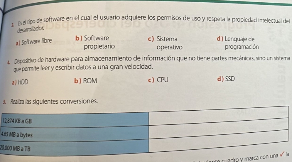 Es el tipo de software en el cual el usuario adquiere los permisos de uso y respeta la propiedad intelectual del
desarrollador.
a) Software libre b) Software c) Sistema d ) Lenguaje de
propietario operativo programación
4. Dispositivo de hardware para almacenamiento de información que no tiene partes mecánicas, sino un sistema
que permite leer y escribir datos a una gran velocidad.
a) HDD b) ROM c CPU d ) SSD
5. Realiza las siguientes conversiones.
1
4
20
e u adro