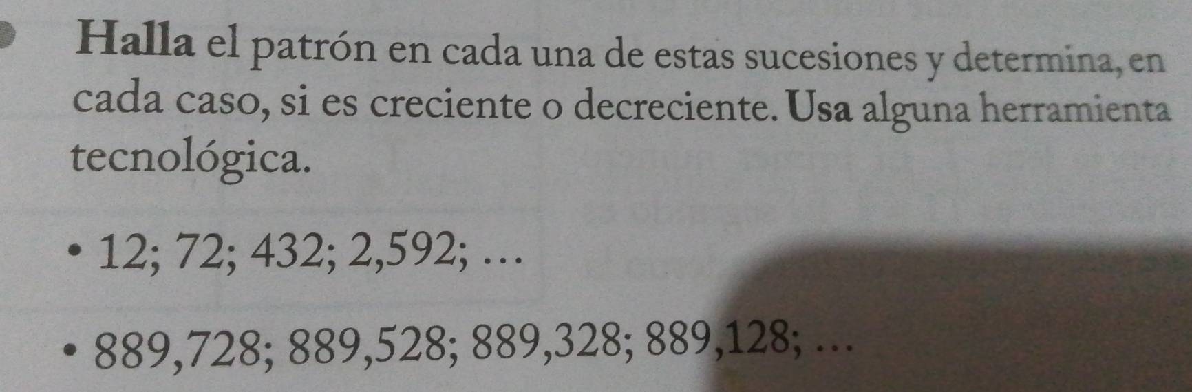 Halla el patrón en cada una de estas sucesiones y determina, en 
cada caso, si es creciente o decreciente. Usa alguna herramienta 
tecnológica.
12; 72; 432; 2,592; …
889,728; 889,528; 889,328; 889,128; …