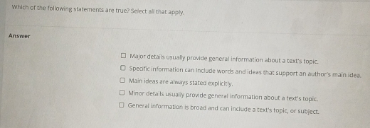 Which of the following statements are true? Select all that apply.
Answer
Major details usually provide general information about a text's topic.
Specific information can include words and ideas that support an author's main idea.
Main ideas are always stated explicitly.
Minor details usually provide general information about a text's topic.
General information is broad and can include a text's topic, or subject.