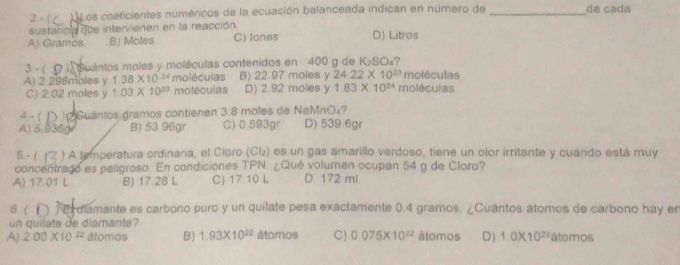 2 - ( ) Los coeficientes numéricos de la ecuación balanceada indican en número de _de cada
sustancla que intervienen en la reacción
A) Gramos. B) Moles. C) lones D) Litros
3 - ( ) Guántos moles y moléculas contenidos en 400 g de K₂SO₄?
moléculas
A) 2.298moles y 1.38* 10^(24) moléculas B) 22 97 moles y 24.22* 10^(23) moléculas
C) 2.02 moles y 103* 10^(23) moléculas D) 2 92 moles y 1.83* 10^(24)
4 ~ ( Cuántos gramos contienen 3.8 moles de NaMnO₄?
A) 5.936gr B) 53.96gr C) 0.593gr D) 539 6gr
5. - ( ) A (emperatura ordinaria, el Cloro (Cl₂) es un gas amarillo verdoso, tiene un olor irritante y cuando está muy
concentrado es peligroso. En condiciones TPN. ¿Qué volumen ocupan 54 g de Cloro?
A 17.01 L B) 17.28 L C) 17.10 L D. 172 mi.
6. ( ) E diamante es carbono puro y un quilate pesa exactamente 0.4 gramos. ¿Cuántos átomos de carbono hay en
un quilate de diamante?
A) 2.00* 10^(22) átomos B) 1.93* 10^(22) átomos C) 0075* 10^(22) átomos D) 1.0* 10^(22) átomos