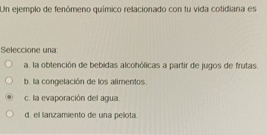 Un ejemplo de fenómeno químico relacionado con tu vida cotidiana es
Seleccione una
a. la obtención de bebidas alcohólicas a partir de jugos de frutas.
b. la congelación de los alimentos.
c. la evaporación del agua.
d. el lanzamiento de una pelota.